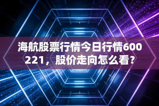 海航股票行情今日行情600221，股价走向怎么看？