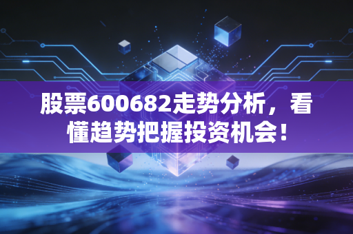 股票600682走势分析,看懂趋势把握投资机会!