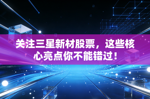 关注三星新材股票，这些核心亮点你不能错过！