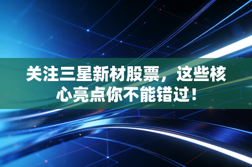 关注三星新材股票，这些核心亮点你不能错过！