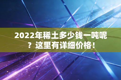 2022年稀土多少钱一吨呢？这里有详细价格！