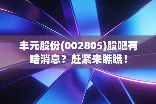 丰元股份(002805)股吧有啥消息？赶紧来瞧瞧！