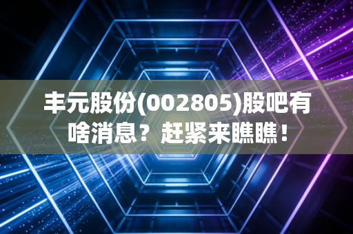 丰元股份(002805)股吧有啥消息？赶紧来瞧瞧！