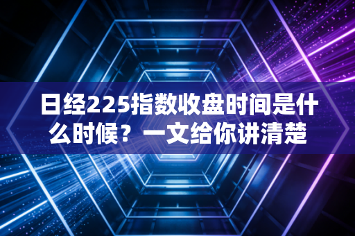 日经225指数收盘时间是什么时候？一文给你讲清楚