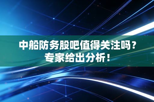 中船防务股吧值得关注吗？专家给出分析！