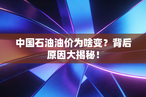 中国石油油价为啥变？背后原因大揭秘！