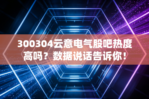 300304云意电气股吧热度高吗？数据说话告诉你！