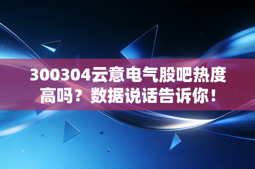 300304云意电气股吧热度高吗？数据说话告诉你！
