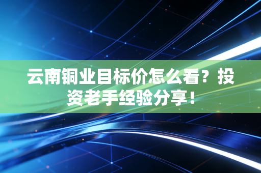 云南铜业目标价怎么看？投资老手经验分享！