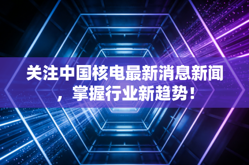 关注中国核电最新消息新闻，掌握行业新趋势！