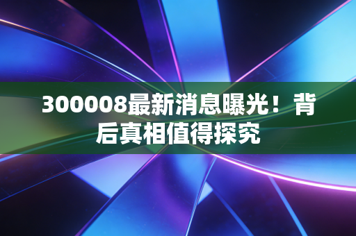300008最新消息曝光！背后真相值得探究