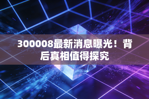 300008最新消息曝光！背后真相值得探究