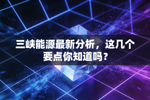 三峡能源最新分析，这几个要点你知道吗？