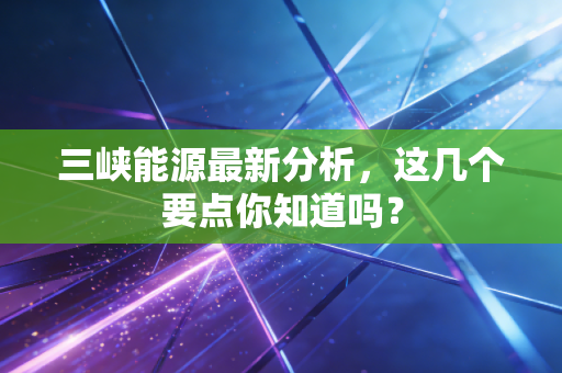 三峡能源最新分析，这几个要点你知道吗？