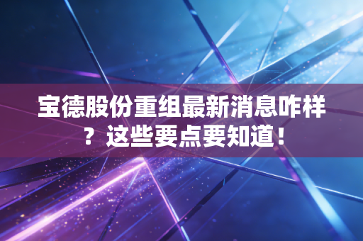 宝德股份重组最新消息咋样？这些要点要知道！