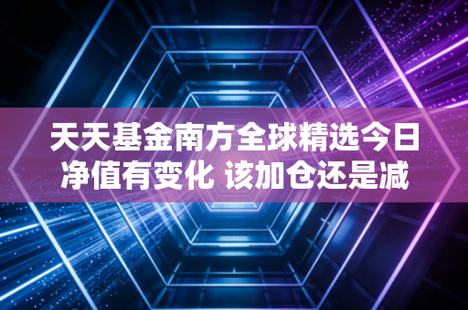 天天基金南方全球精选今日净值有变化 该加仓还是减仓？