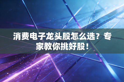 消费电子龙头股怎么选？专家教你挑好股！