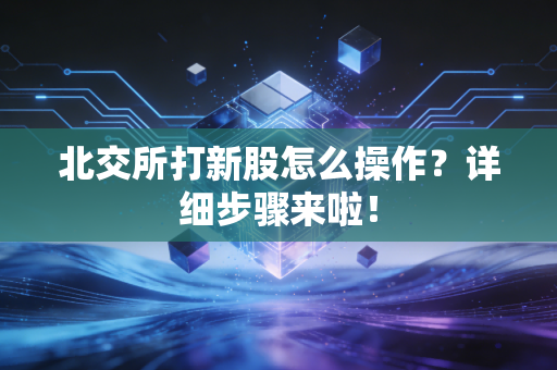 北交所打新股怎么操作？详细步骤来啦！