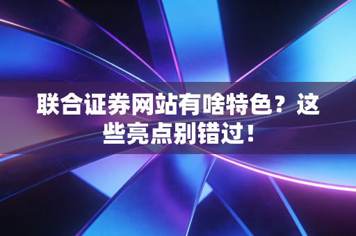 联合证券网站有啥特色？这些亮点别错过！
