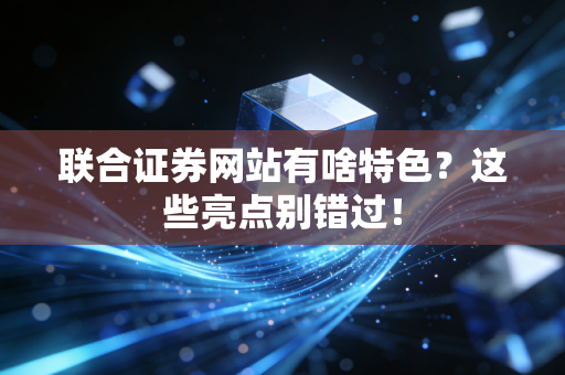 联合证券网站有啥特色？这些亮点别错过！