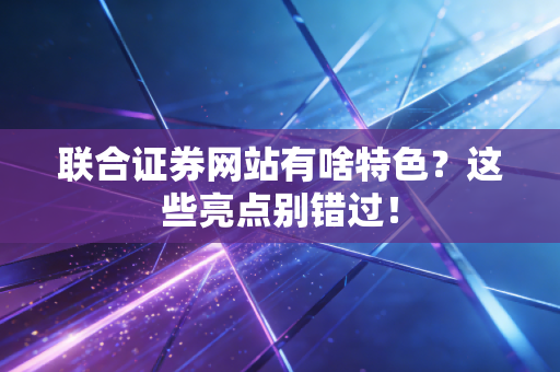 联合证券网站有啥特色？这些亮点别错过！
