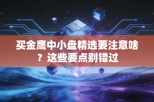 买金鹰中小盘精选要注意啥？这些要点别错过