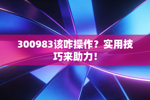300983该咋操作？实用技巧来助力！