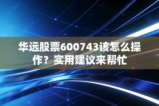 华远股票600743该怎么操作？实用建议来帮忙