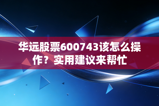 华远股票600743该怎么操作？实用建议来帮忙