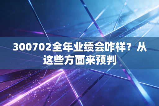 300702全年业绩会咋样？从这些方面来预判