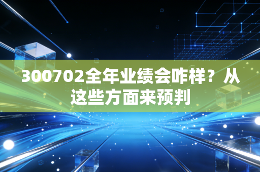 300702全年业绩会咋样？从这些方面来预判