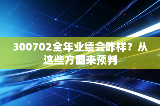 300702全年业绩会咋样？从这些方面来预判