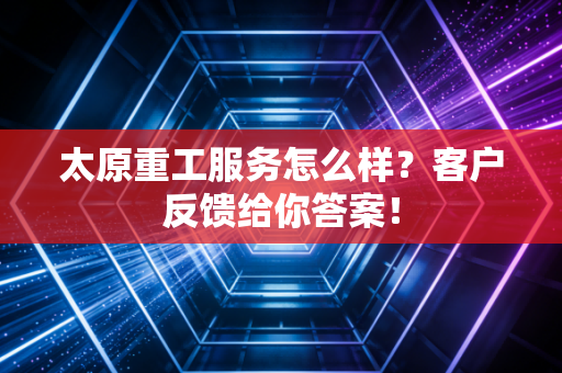 太原重工服务怎么样？客户反馈给你答案！