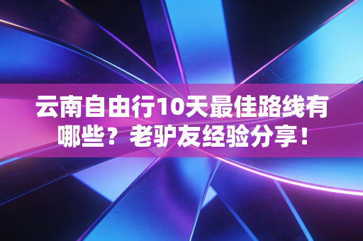 云南自由行10天最佳路线有哪些？老驴友经验分享！