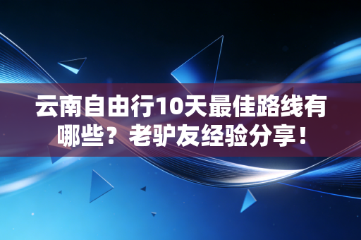 云南自由行10天最佳路线有哪些？老驴友经验分享！