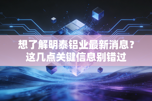 想了解明泰铝业最新消息？这几点关键信息别错过