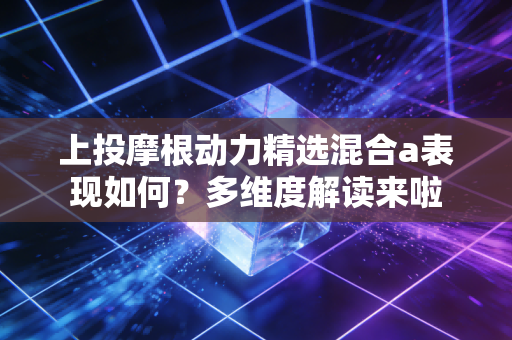上投摩根动力精选混合a表现如何?多维度解读来啦