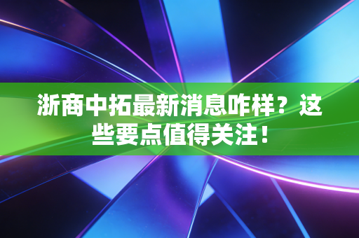 浙商中拓最新消息咋样?这些要点值得关注!