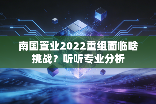 南国置业2022重组面临啥挑战？听听专业分析