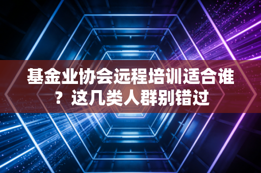 基金业协会远程培训适合谁？这几类人群别错过