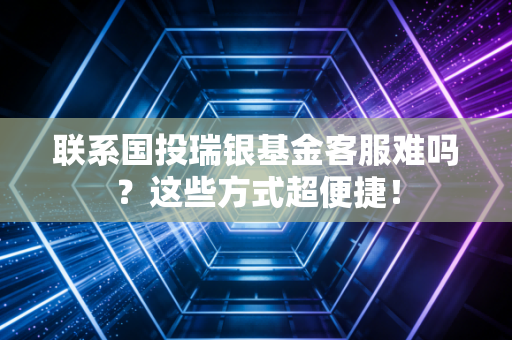 联系国投瑞银基金客服难吗？这些方式超便捷！