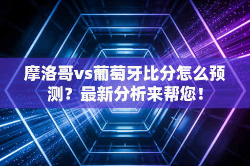 摩洛哥vs葡萄牙比分怎么预测？最新分析来帮您！