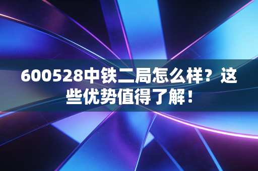 600528中铁二局怎么样？这些优势值得了解！