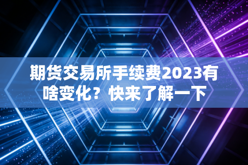 期货交易所手续费2023有啥变化？快来了解一下