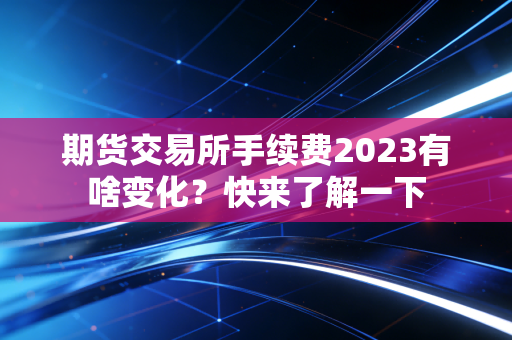 期货交易所手续费2023有啥变化？快来了解一下