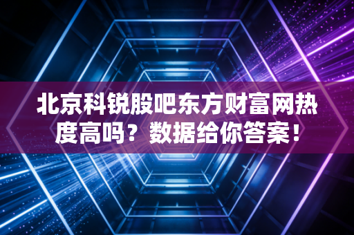 北京科锐股吧东方财富网热度高吗？数据给你答案！