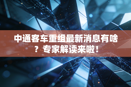 中通客车重组最新消息有啥？专家解读来啦！