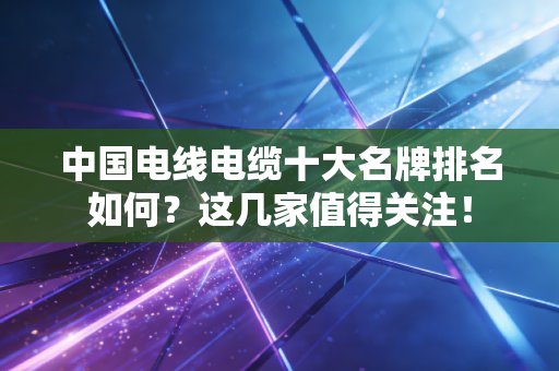中国电线电缆十大名牌排名如何？这几家值得关注！