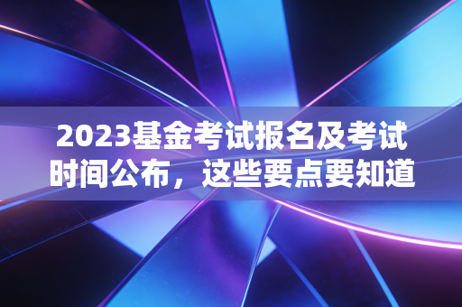 2023基金考试报名及考试时间公布，这些要点要知道！