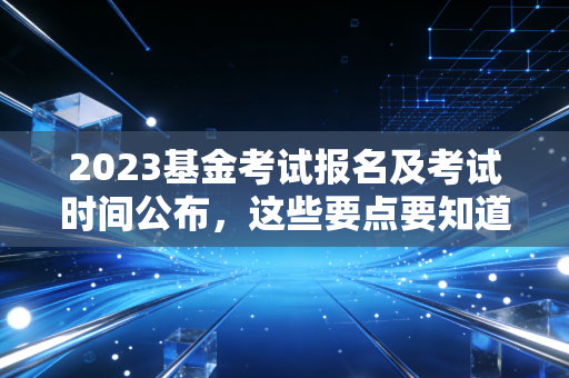 2023基金考试报名及考试时间公布，这些要点要知道！